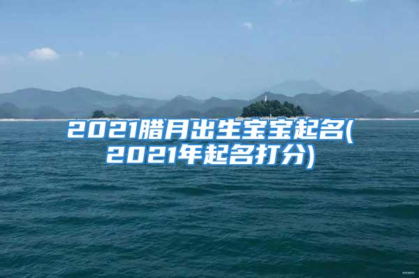 2021腊月出生宝宝起名(2021年起名打分)