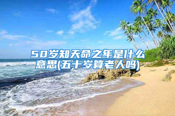 50岁知天命之年是什么意思(五十岁算老人吗)