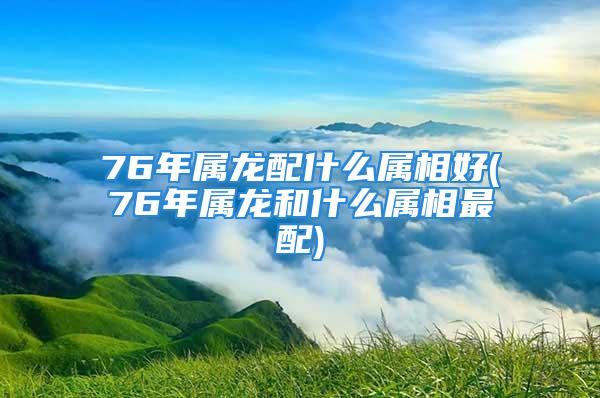 76年属龙配什么属相好(76年属龙和什么属相最配)
