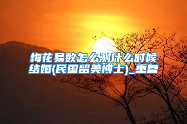梅花易数怎么测什么时候结婚(民国留美博士)_重复