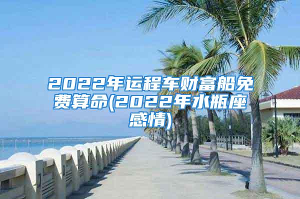 2022年运程车财富船免费算命(2022年水瓶座感情)