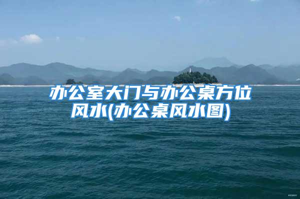 办公室大门与办公桌方位风水(办公桌风水图)