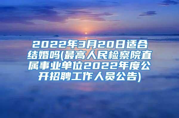 2022年3月20日适合结婚吗(最高人民检察院直属事业单位2022年度公开招聘工作人员公告)