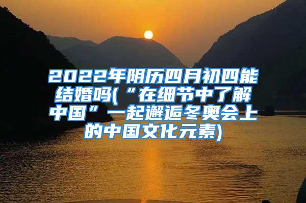 2022年阴历四月初四能结婚吗(“在细节中了解中国”一起邂逅冬奥会上的中国文化元素)
