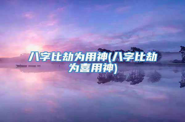 八字比劫为用神(八字比劫为喜用神)