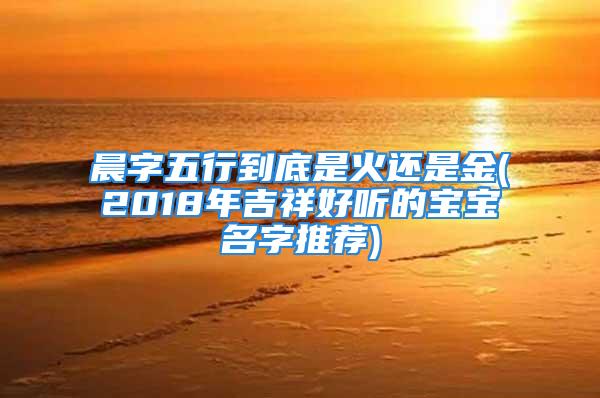 晨字五行到底是火还是金(2018年吉祥好听的宝宝名字推荐)