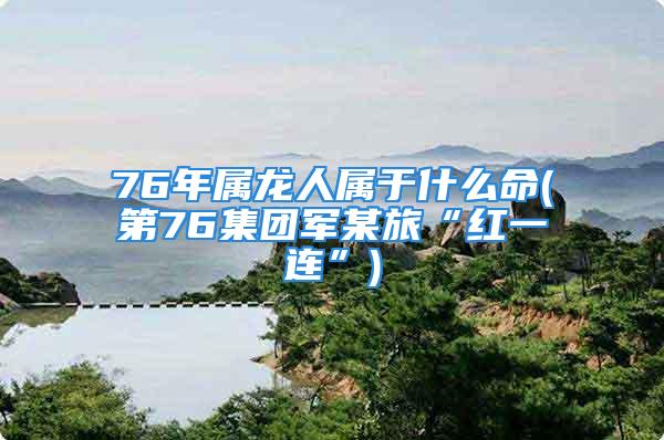 76年属龙人属于什么命(第76集团军某旅“红一连”)