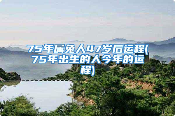 75年属兔人47岁后运程(75年出生的人今年的运程)