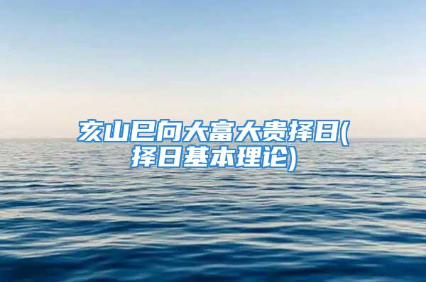 亥山巳向大富大贵择日(择日基本理论)