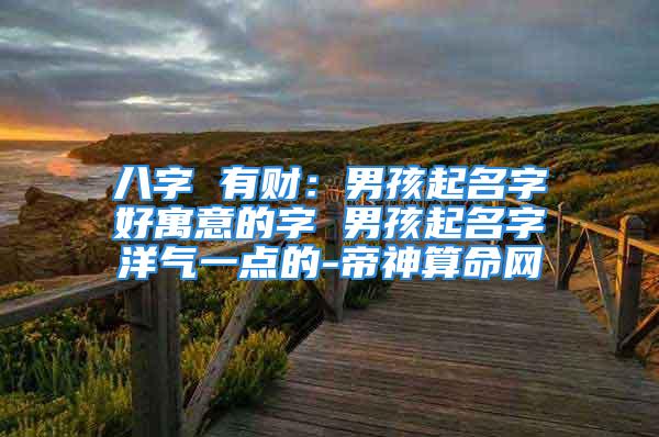 八字 有财:男孩起名字好寓意的字 男孩起名字洋气一点的-帝神算命网