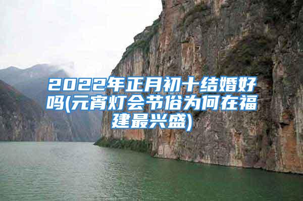 2022年正月初十结婚好吗(元宵灯会节俗为何在福建最兴盛)