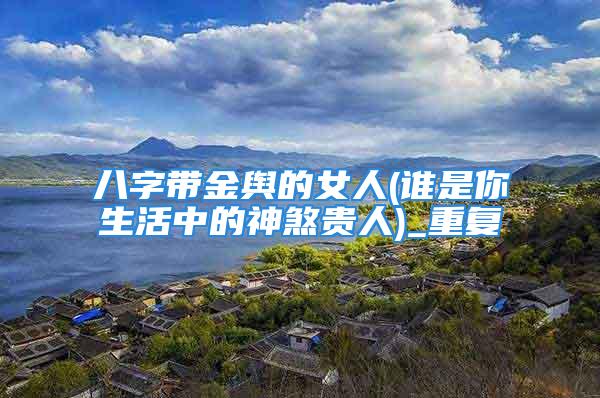 八字带金舆的女人(谁是你生活中的神煞贵人)_重复