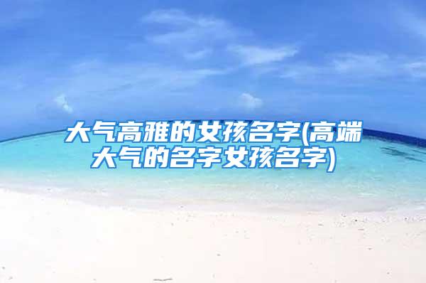 大气高雅的女孩名字(高端大气的名字女孩名字)
