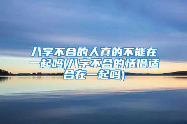 八字不合的人真的不能在一起吗(八字不合的情侣适合在一起吗)