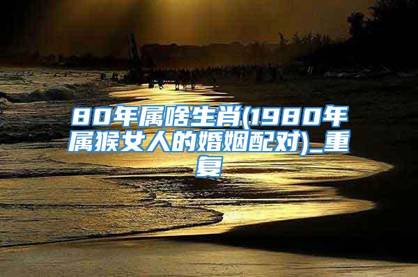 80年属啥生肖(1980年属猴女人的婚姻配对)_重复