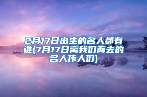 2月17日出生的名人都有谁(7月17日离我们而去的名人伟人们)