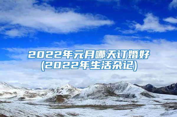 2022年元月哪天订婚好(2022年生活杂记)