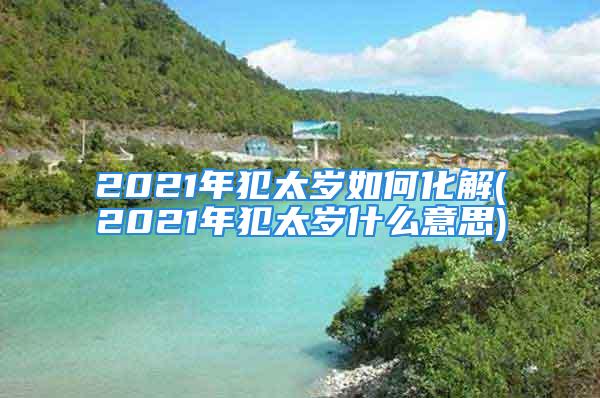 2021年犯太岁如何化解(2021年犯太岁什么意思)