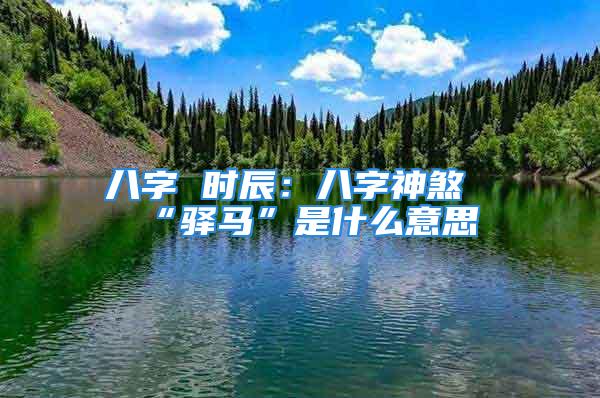 八字 时辰:八字神煞“驿马”是什么意思