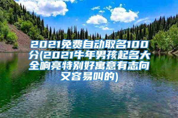 2021免费自动取名100分(2021牛年男孩起名大全响亮特别好寓意有志向又容易叫的)
