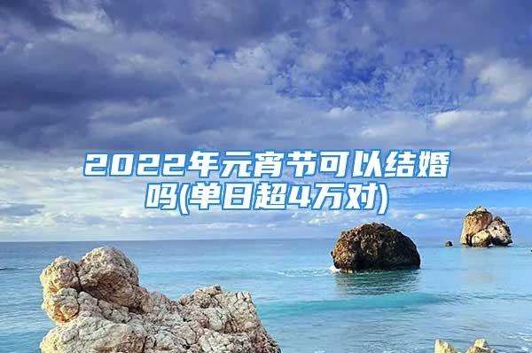 2022年元宵节可以结婚吗(单日超4万对)