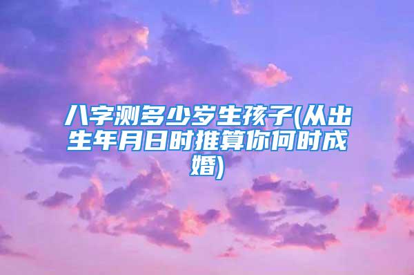 八字测多少岁生孩子(从出生年月日时推算你何时成婚)