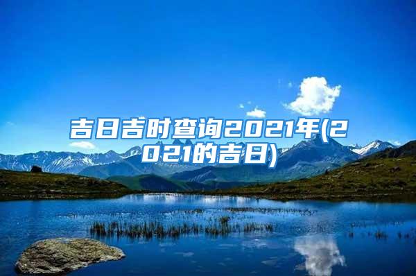 吉日吉时查询2021年(2021的吉日)