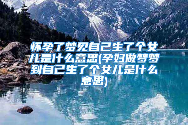 怀孕了梦见自己生了个女儿是什么意思(孕妇做梦梦到自己生了个女儿是什么意思)