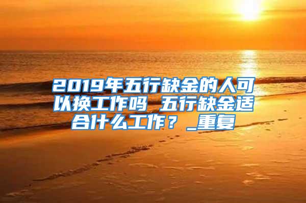 2019年五行缺金的人可以换工作吗 五行缺金适合什么工作？_重复