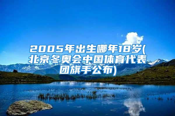 2005年出生哪年18岁(北京冬奥会中国体育代表团旗手公布)