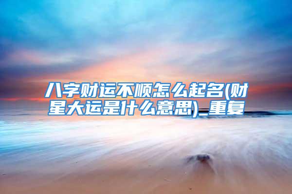 八字财运不顺怎么起名(财星大运是什么意思)_重复