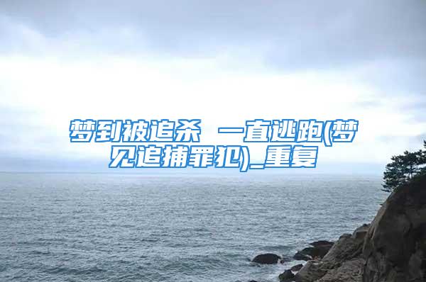 梦到被追杀 一直逃跑(梦见追捕罪犯)_重复