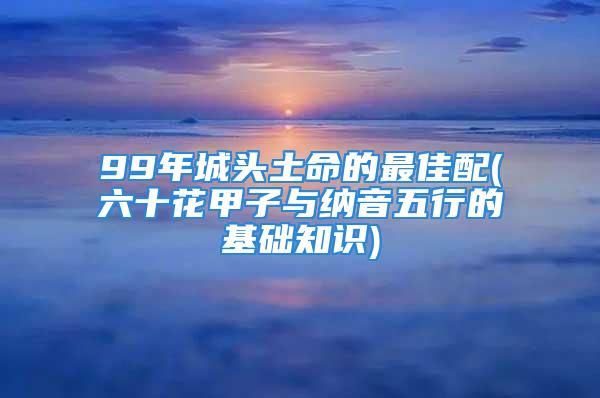 99年城头土命的最佳配(六十花甲子与纳音五行的基础知识)