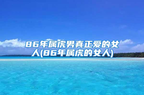 86年属虎男真正爱的女人(86年属虎的女人)