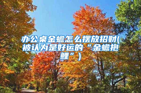 办公桌金蟾怎么摆放招财(被认为是好运的“金蟾抱鲤”)
