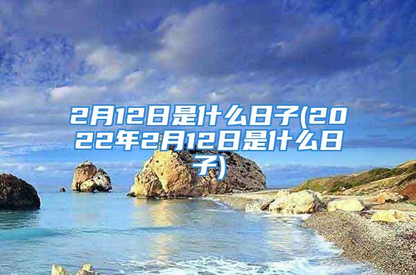 2月12日是什么日子(2022年2月12日是什么日子)