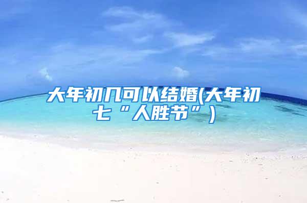 大年初几可以结婚(大年初七“人胜节”)