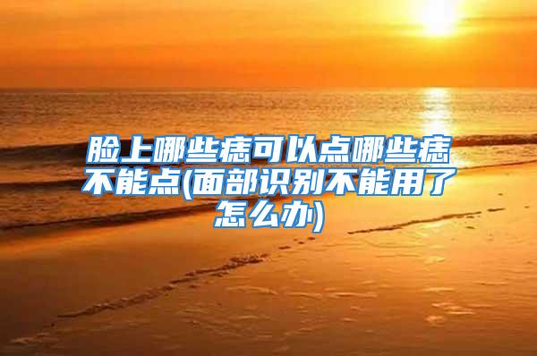 脸上哪些痣可以点哪些痣不能点(面部识别不能用了怎么办)