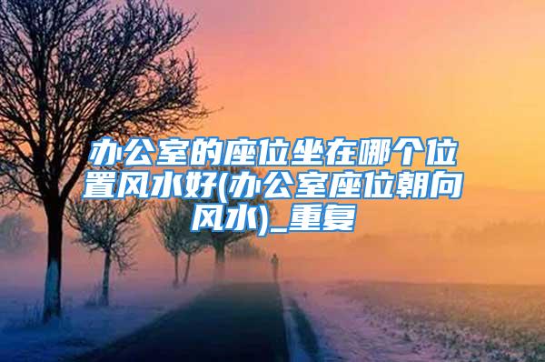 办公室的座位坐在哪个位置风水好(办公室座位朝向风水)_重复