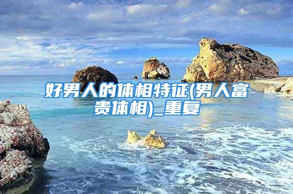 好男人的体相特征(男人富贵体相)_重复