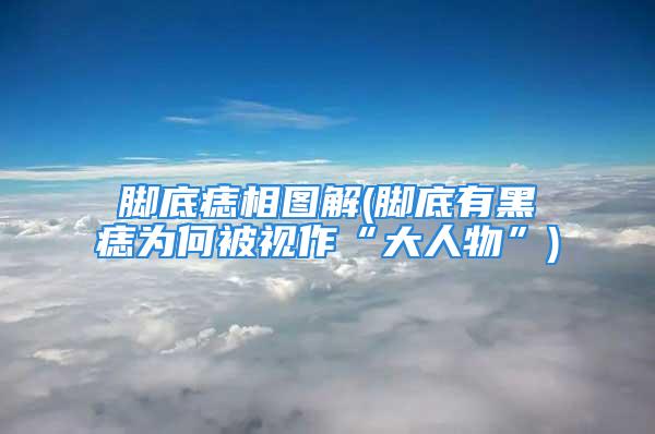 脚底痣相图解(脚底有黑痣为何被视作“大人物”)