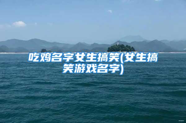 吃鸡名字女生搞笑(女生搞笑游戏名字)
