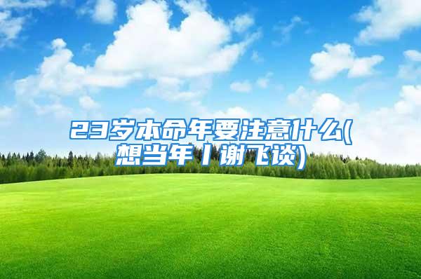 23岁本命年要注意什么(想当年丨谢飞谈)