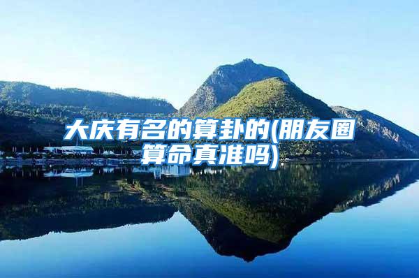 大庆有名的算卦的(朋友圈算命真准吗)