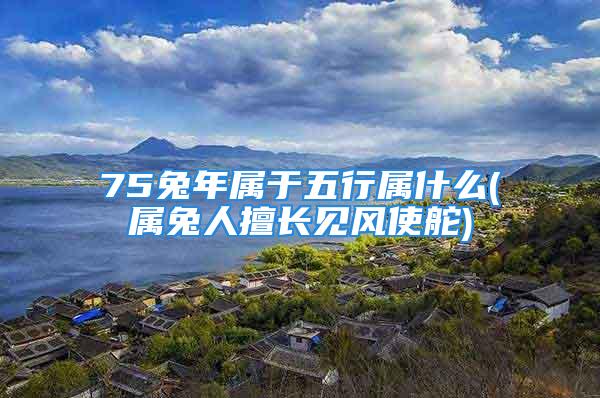 75兔年属于五行属什么(属兔人擅长见风使舵)