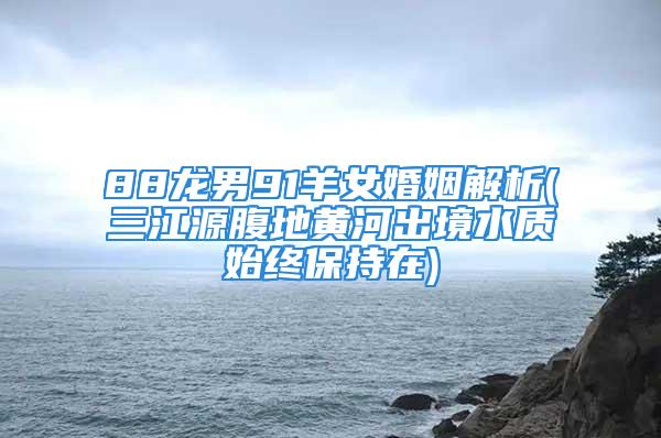 88龙男91羊女婚姻解析(三江源腹地黄河出境水质始终保持在)