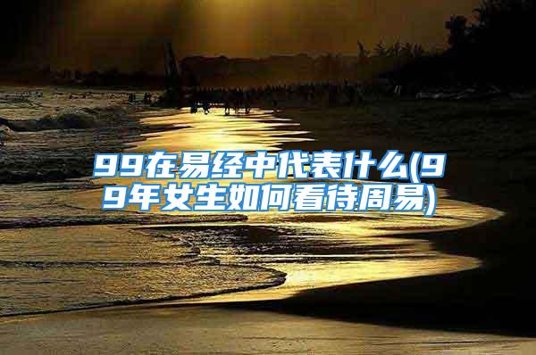 99在易经中代表什么(99年女生如何看待周易)