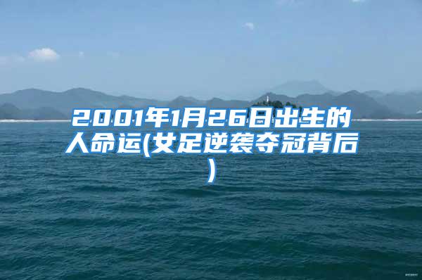 2001年1月26日出生的人命运(女足逆袭夺冠背后)