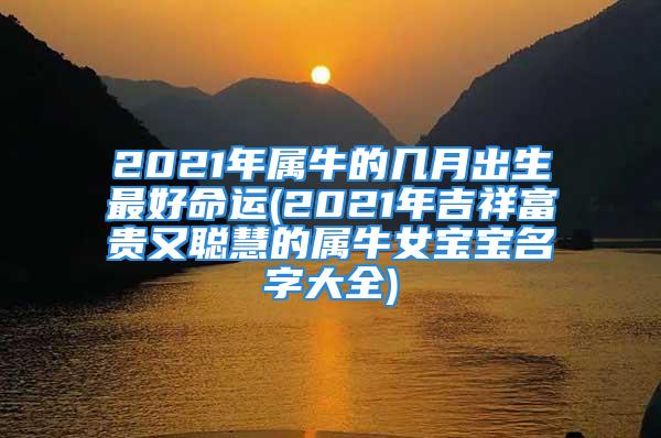 2021年属牛的几月出生最好命运(2021年吉祥富贵又聪慧的属牛女宝宝名字大全)