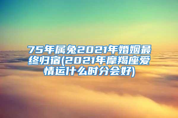 75年属兔2021年婚姻最终归宿(2021年摩羯座爱情运什么时分会好)